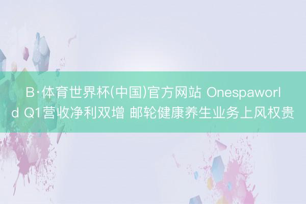 B·体育世界杯(中国)官方网站 Onespaworld Q1营收净利双增 邮轮健康养生业务上风权贵