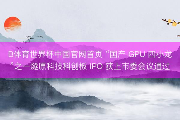 B体育世界杯中国官网首页 “国产 GPU 四小龙”之一燧原科技科创板 IPO 获上市委会议通过