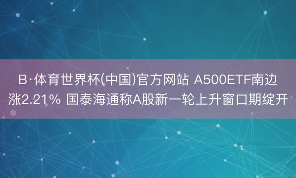 B·体育世界杯(中国)官方网站 A500ETF南边涨2.21% 国泰海通称A股新一轮上升窗口期绽开
