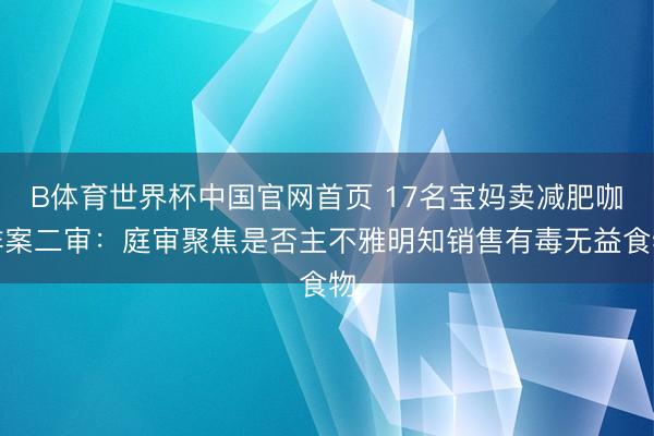 B体育世界杯中国官网首页 17名宝妈卖减肥咖啡案二审：庭审聚焦是否主不雅明知销售有毒无益食物
