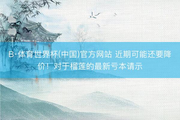 B·体育世界杯(中国)官方网站 近期可能还要降价！对于榴莲的最新亏本请示