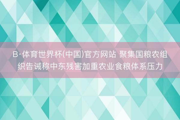 B·体育世界杯(中国)官方网站 聚集国粮农组织告诫称中东残害加重农业食粮体系压力