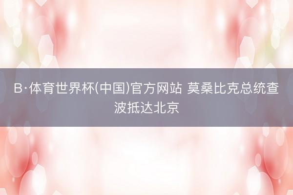 B·体育世界杯(中国)官方网站 莫桑比克总统查波抵达北京