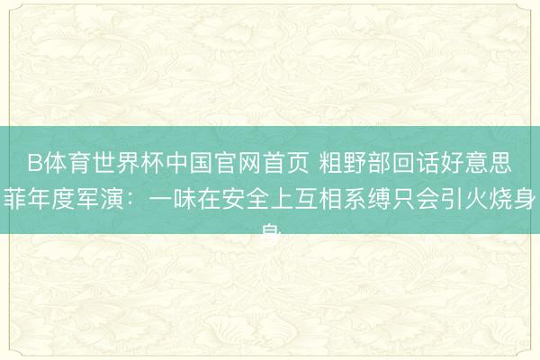 B体育世界杯中国官网首页 粗野部回话好意思菲年度军演：一味在安全上互相系缚只会引火烧身