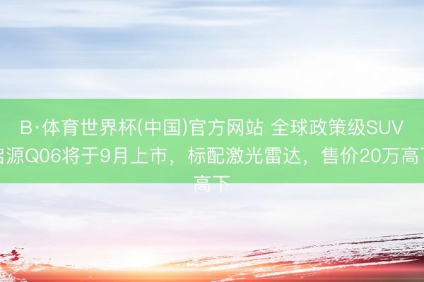 B·体育世界杯(中国)官方网站 全球政策级SUV启源Q06将于9月上市，标配激光雷达，售价20万高下