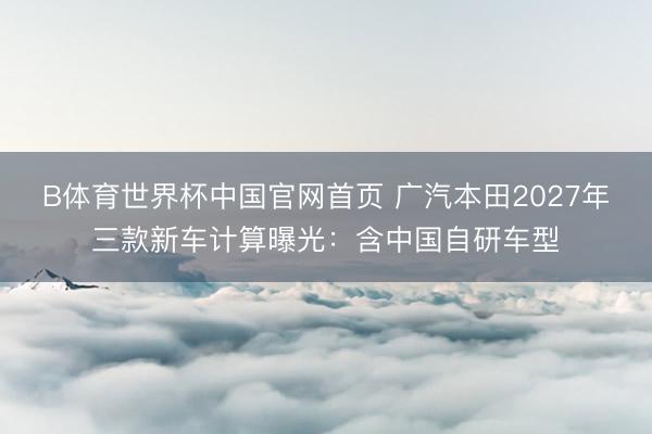 B体育世界杯中国官网首页 广汽本田2027年三款新车计算曝光：含中国自研车型