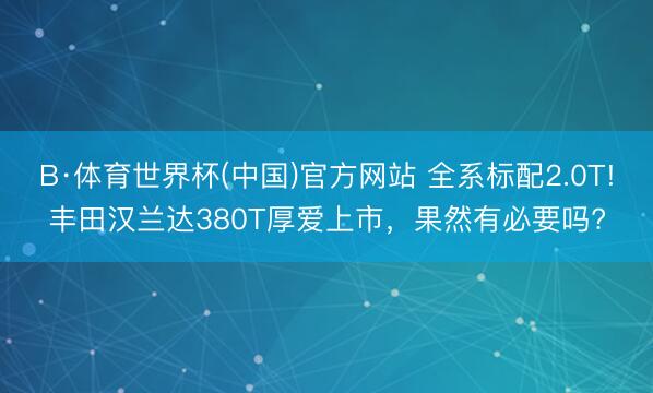 B·体育世界杯(中国)官方网站 全系标配2.0T!丰田汉兰达380T厚爱上市，果然有必要吗?