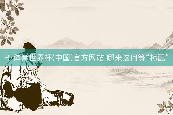 B·体育世界杯(中国)官方网站 哪来这何等“标配”