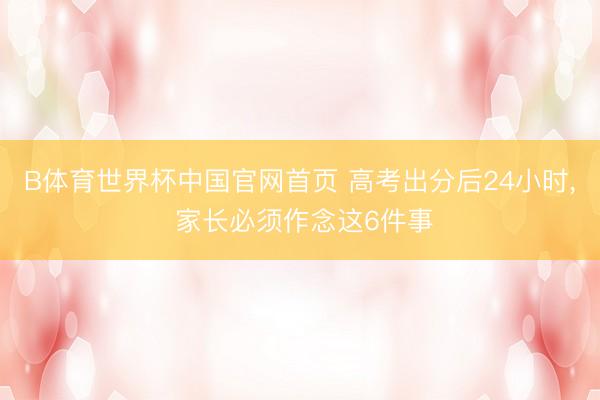 B体育世界杯中国官网首页 高考出分后24小时， 家长必须作念这6件事