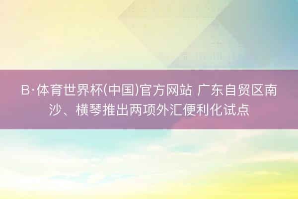 B·体育世界杯(中国)官方网站 广东自贸区南沙、横琴推出两项外汇便利化试点