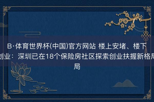 B·体育世界杯(中国)官方网站 楼上安堵、楼下创业：深圳已在18个保险房社区探索创业扶握新格局
