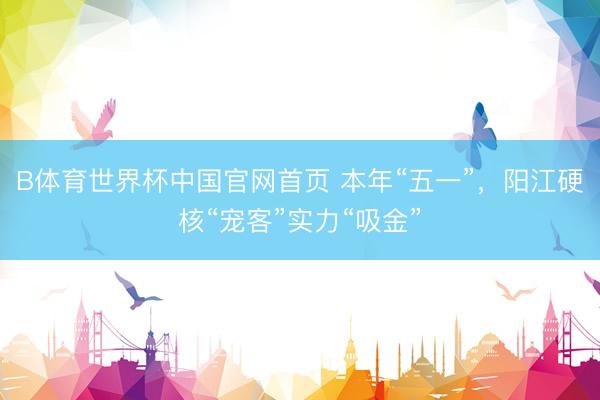 B体育世界杯中国官网首页 本年“五一”，阳江硬核“宠客”实力“吸金”