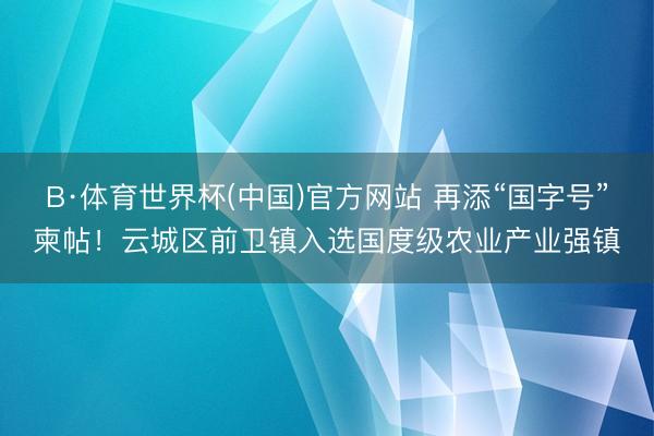 B·体育世界杯(中国)官方网站 再添“国字号”柬帖！云城区前卫镇入选国度级农业产业强镇