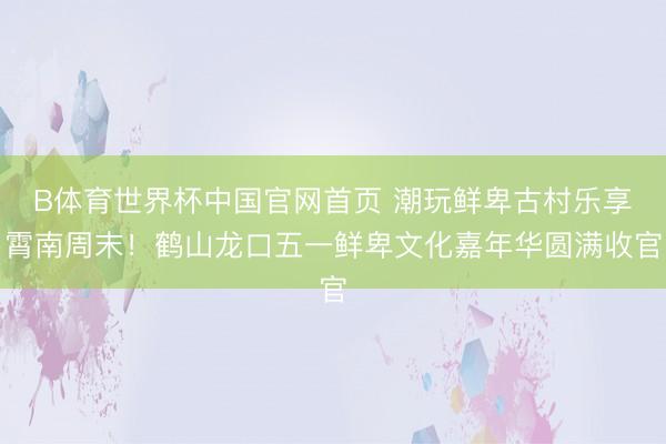 B体育世界杯中国官网首页 潮玩鲜卑古村乐享霄南周末！鹤山龙口五一鲜卑文化嘉年华圆满收官