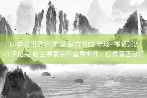 B·体育世界杯(中国)官方网站 半场-挪威暂2-1伊拉克 哈兰德寰宇杯首秀梅开二度侯赛因破门