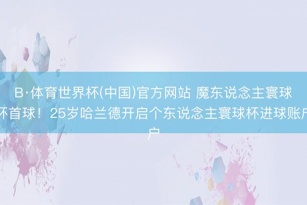 B·体育世界杯(中国)官方网站 魔东说念主寰球杯首球！25岁哈兰德开启个东说念主寰球杯进球账户