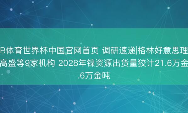 B体育世界杯中国官网首页 调研速递|格林好意思理财高盛等9家机构 2028年镍资源出货量狡计21.6万金吨
