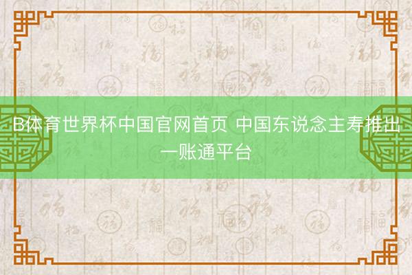 B体育世界杯中国官网首页 中国东说念主寿推出一账通平台