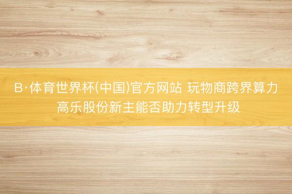 B·体育世界杯(中国)官方网站 玩物商跨界算力 高乐股份新主能否助力转型升级