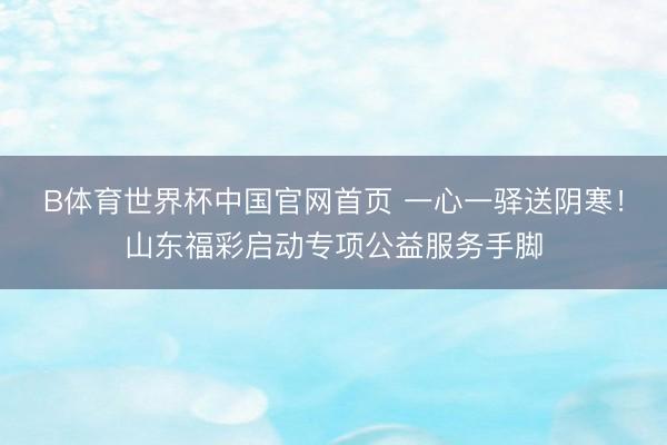 B体育世界杯中国官网首页 一心一驿送阴寒！山东福彩启动专项公益服务手脚
