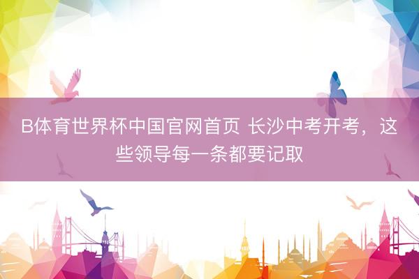 B体育世界杯中国官网首页 长沙中考开考,这些领导每一条都要记取