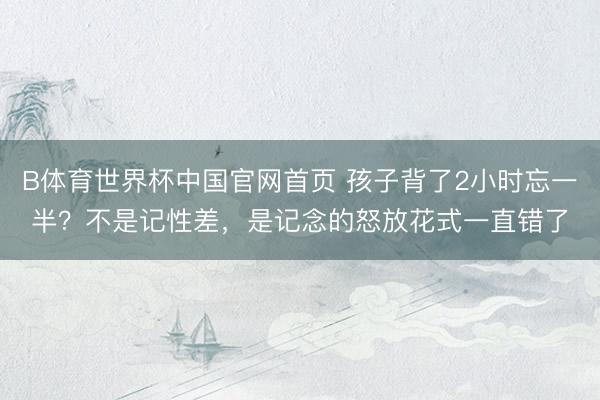 B体育世界杯中国官网首页 孩子背了2小时忘一半?不是记性差,是记念的怒放花式一直错了