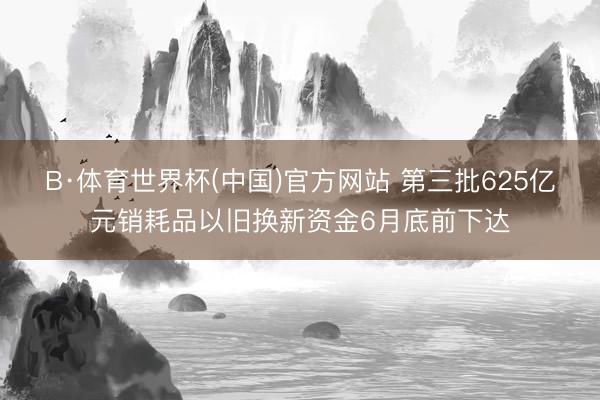 B·体育世界杯(中国)官方网站 第三批625亿元销耗品以旧换新资金6月底前下达