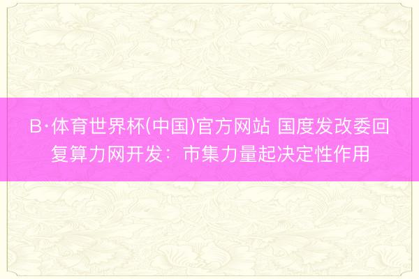 B·体育世界杯(中国)官方网站 国度发改委回复算力网开发：市集力量起决定性作用