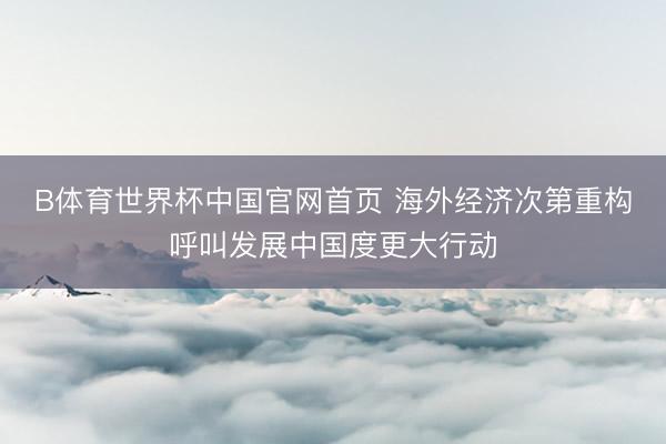 B体育世界杯中国官网首页 海外经济次第重构呼叫发展中国度更大行动