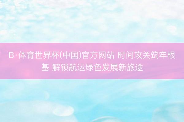 B·体育世界杯(中国)官方网站 时间攻关筑牢根基 解锁航运绿色发展新旅途