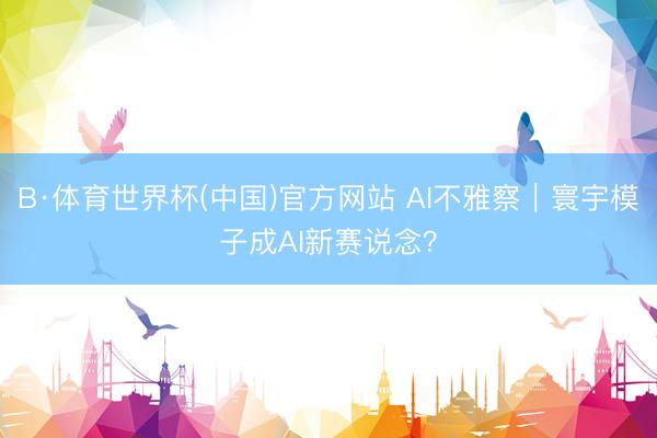 B·体育世界杯(中国)官方网站 AI不雅察|寰宇模子成AI新赛说念?