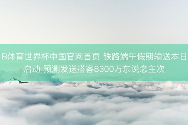B体育世界杯中国官网首页 铁路端午假期输送本日启动 预测发送搭客8300万东说念主次