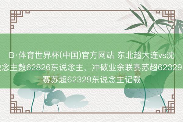 B·体育世界杯(中国)官方网站 东北超大连vs沈阳不雅赛东说念主数62826东说念主,冲破业余联赛苏超62329东说念主记载