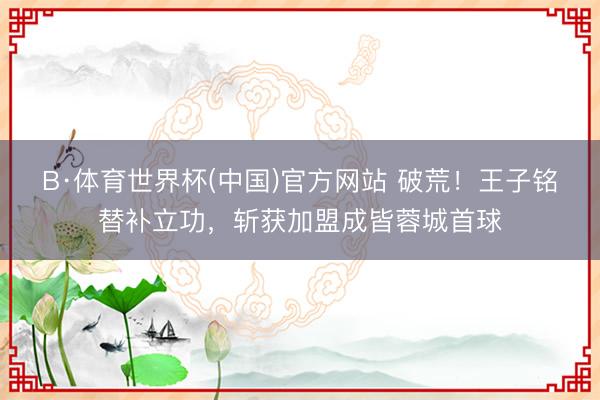B·体育世界杯(中国)官方网站 破荒！王子铭替补立功，斩获加盟成皆蓉城首球