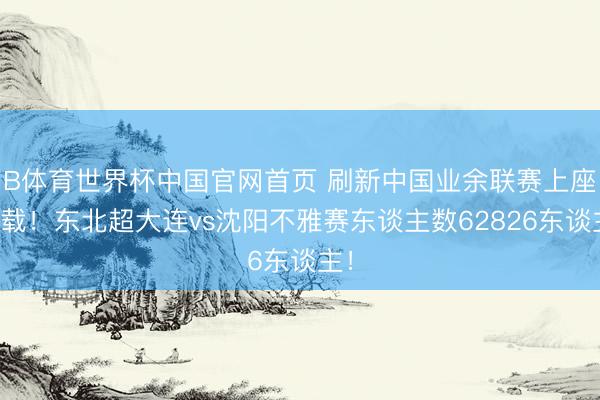 B体育世界杯中国官网首页 刷新中国业余联赛上座记载!东北超大连vs沈阳不雅赛东谈主数62826东谈主!