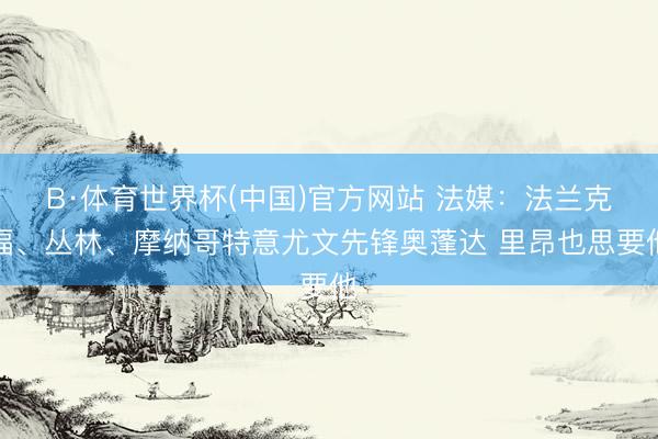 B·体育世界杯(中国)官方网站 法媒:法兰克福、丛林、摩纳哥特意尤文先锋奥蓬达 里昂也思要他